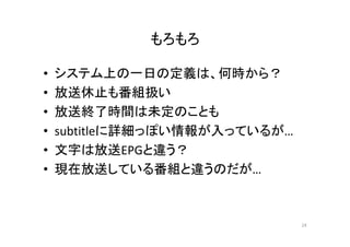 もろもろ 
• システム上の一日の定義は、何時から？ 
• 放送休止も番組扱い 
• 放送終了時間は未定のことも 
• subtitleに詳細っぽい情報が入っているが… 
• 文字は放送EPGと違う？？ 
• 現在放送している番組と違うのだが… 
24 
 