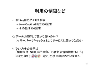 利用の制限など 
• API key毎のアクセス制限 
– Now On Air APIは1500回/日 
– その他は300回/日 
Q: データは保存して使って良いのか？ 
A: サーバーでキャッシュとしてサービスに使ってください 
• クレジットの表示は 
「情報提供：ＮＨＫ」または「ＮＨＫ番組の情報提供：ＮＨＫ」 
NHKのロゴ（ など）の使用は認めていません 
25 
 