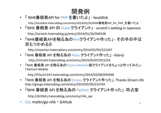 開発例 
• 「NHK番組表API for PHP を書いたよ」‐ localdisk 
http://localdisk.hatenablog.com/entry/2014/01/26/NHK番組表API_for_PHP_を書いたよ 
• 「NHK 番組表API のScala クライアント」‐ seratch's weblog in Japanese 
http://seratch.hatenablog.jp/entry/2014/01/26/040338 
• 「NHK番組表APIを触る為のPerlクライアント作った」‐ その手の平は 
尻もつかめるさ 
http://moznion.hatenadiary.com/entry/2014/02/05/221347 
• 「NHK 番組表API を触る為のRuby クライアント作った」‐ Kōenji 
http://mitukiii.hatenablog.com/entry/2014/02/07/015233 
• 「NHK 番組表API を触る為のTitaniumMobile版クライアントをちょっと作ってみた」‐ 
Titanium Mobile 
http://h5y1m141.hatenablog.com/entry/2014/02/08/092048 
• 「NHK 番組表API を触る為のEmacs クライアント作った」‐ Thanks Driven Life 
http://gongo.hatenablog.com/entry/2014/02/09/223704 
• 「NHK 番組表API を触る為のPython クライアント作った」‐祢占堂 
http://drillbits.hatenablog.com/entry/nhk_api 
• Go: mattn/go‐nhk ・GitHub 26 
 
