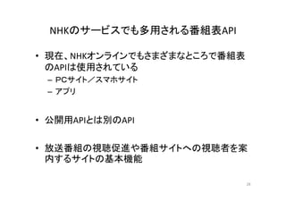 NHKのサービスでも多用される番組表API 
•• 現在、NHKオンラインでもさまざまなところで番組表
のAPIは使用されている 
– ＰＰＣＣサイト／／スマホサイト
– アプリ 
• 公開用APIとは別のAPI 
• 放送番組の視聴促進や番組サイトへの視聴者を案
内するサイトの基本機能 
28 
 