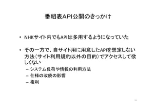 番組表ＡＰＩ公開のきっかけ 
• NHKサイト内でもAPIは多用するようになっていた 
• その一方で、自サイト用に用意したAPIを想定しない 
方法（サイト利用規約以外の目的）でアクセスして欲 
しくない 
– システム負荷や情報の利用方法
– 仕様の改廃の影響 
– 権利 
33 
 