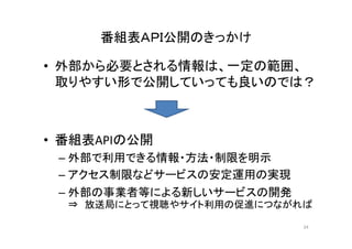番組表ＡＰＩ公開のきっかけ 
• 外部から必要とされる情報は、一定の範囲、 
取りやすい形で公開していっても良いのでは？ 
• 番組表APIの公開 
–外部で利用できる情報・方法・制限を明示 
– アクセス制限などサービスの安定運用の実現 
– 外部の事業者等による新しいサービスの開発 
⇒ 放送局にとって視聴やサイト利用の促進につながれば 
34 
 