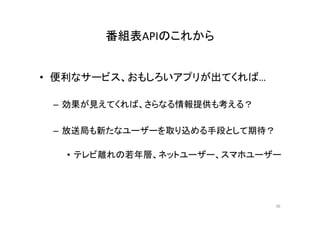 番組表APIのこれから
• 便利なサービス、おもしろいアプリが出てくれば… 
– 効果が見えてくれば、さらなる情報提供も考える？ 
– 放送局も新たなユーザーを取り込める手段として期待？ 
• テレビ離れの若年層、ネットユーザー、スマホユーザー 
36 
 