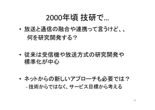 2000年頃技研で… 
• 放送と通信の融合や連携って言うけど、、 
何を研究開発する？ 
•• 従来は受信機や放送方式の研究開発や
標準化が中心 
• ネットからの新しいアプローチも必要では？？ 
‐ 技術からではなく、サービス目標から考える 
38 
 
