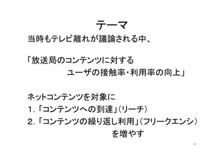 テーマ 
当時もテレビ離れが議論される中、 
「放送局のコンテンツに対する 
ユーザの接触率・利用率の向上」 
ネットコンテンツを対象に 
１．「コンテンツへの到達」（リーチ） 
２．「コンテンツの繰り返し利用」（フリークエンシ） 
を増やす 
39 
 
