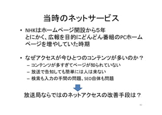 当時のネットサービス 
• NHKはホームページ開設から５５年 
とにかく、広報を目的にどんどん番組のPCホーム 
ページを増やしていた時期 
•• なぜアクセスが今ひとつのコンテンツが多いのか？？ 
– コンテンツが多すぎてページが知られていない 
– 放送で告知しても簡単には人は来ない
– 検索も入力の手間の問題、SEO自体も問題 
放送局ならではのネットアクセスの改善手段は？ 
40 
 