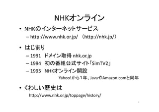NHKオンライン
• NHKのインターネットサービス 
– http://www.nhk.or.jp/ （http://nhk.jp/） 
• はじまり 
–– 1991 ドメイン取得nhk.or.jp 
– 1994 初の番組公式サイト「SimTV2」 
– 1995 NHKオンライン開設 
Yahoo!から１年、JavaやAmazon.comと同年 
• くわしい歴史は 
http://www.nhk.or.jp/toppage/history/ 
4 
 