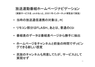 放送連動番組ホームページナビゲーション 
（実験サービス名：ｃｈ＠ねっと、２００１年インターネット博覧会で実施） 
• 当時の放送通信連携の対象は、PC 
• リモコン部分はＦＬＡＳＨ、あとは、普通のCGI 
• 番組表のデータは番組表ページから勝手に抽出 
• ホームページをチャンネルと前後の時間でザッピン 
グできる新しい感覚 
• 民放のチャンネルも用意してたが、サービスとして 
実現せず 
43 
 