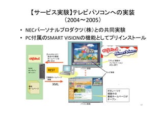 【サービス実験】テレビパソコンへの実装 
（（2004～2005）） 
• NECパーソナルプロダクツ（（株））との共同実験 
• PC付属のSMART VISIONの機能としてプリインストール 
②ｃｈ＠ねっとに 
　放送中の番組 
①テレビ視聴中 
　インフォメーション 
　ボタン押下 
Start テレビ受信ソフト 
ＮＨＫ パソコン画面 
オンライン 
▼ 
　ホームページを 
　問い合せ 
REST 
サーバー 
▼ 
▼ 
③番組ホームページ 
　情報 
テレビ画面 
XML 
ボタン一つで 
視聴中の 
番組ホームページが 
番組 
ホームページ 
パソコン画面 
オープン 
Start テレビ受信ソフト 
47 
 