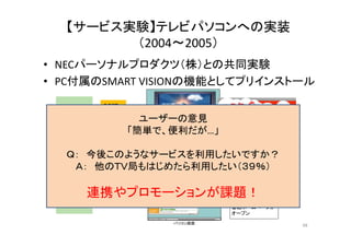 【サービス実験】テレビパソコンへの実装 
（（2004～2005）） 
• NECパーソナルプロダクツ（（株））との共同実験 
• PC付属のSMART VISIONの機能としてプリインストール 
REST 
②ｃｈ＠ねっとに 
　放送中の番組 
ユーザーの意見 
①テレビ視聴中 
　インフォメーション 
　ボタン押下 
　ホームページを 
　問い合せ「簡単で、便利だが…」 
Start テレビ受信ソフト 
ＮＨＫ パソコン画面 
オンライン 
Ｑ 今か？ 
Ｑ： 後このようなサービ▼ 
スを利用しテたレビい画面ですＡ： 他のＴＶ局もはじめたら利用したい（３９％） 
サーバー 
▼ 
▼ 
③番組ホームページ 
　情報 
ボタン一つで 
視聴中の 
番組ホームページが 
番組 
ホームページ 
XML 連携やプロモーションが課題！ 
パソコン画面 
オープン 
Start テレビ受信ソフト 
48 
 