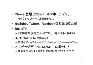 • iPhone 登場（2008‐） スマホ、アプリ、… 
– モバイルファーストの時代に 
• YouTube、Twitter、FacebookなどSNSの台頭 
• SmartTV 
–日本標準規格のハイブリッドキャスト（（2013‐）） 
• O2O（Online to Offline） 
– 放送も加わりたい⇒ O2O2O(Onair to Online to Offline） 
•• IoT、ビッグデータ、M2M…、ロボット？？ 
– 情報を使うのは人間だけではなくなってきた？？？ 
51 
 