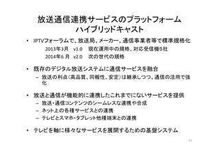 放送通信連携サービスのプラットフォーム 
ハイブリッドキャスト 
• IPTVフォーラムで、放送局、メーカー、通信事業者等で標準規格化 
2013年3月v1.0 現在運用中の規格、対応受信機５社 
2014年6 月v2.0 次の世代の規格 
• 既存のデジタル放送システムに通信サービスを融合 
– 放送の利点（（高品質、同報性、安定））は継承しつつ、通信の活用で強 
化 
• 放送と通信が機能的に連携したこれまでにないサービスを提供 
– 放送・通信コンテンツのシームレスな連携や合成 
– ネット上の各種サービスとの連携 
– テレビとスマホ・タブレット他種端末との連携 
• テレビを軸に様々なサービスを展開するための基盤システム 
53 
 