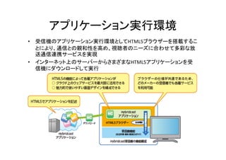 アプリケーション実行環境 
• 受信機のアプリケーション実行環境としてHTML5ブラウザーを搭載するこ 
とにより、通信との親和性を高め、視聴者のニーズに合わせて多彩な放 
送通信連携サービスを実現 
•• インターネット上のサーバーからさまざまなHTML5アプリケーションを受
信機にダウンロードして実行 
56 
 