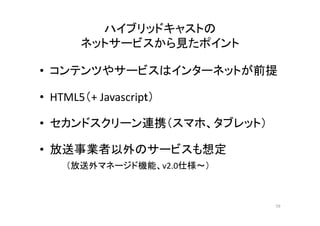 ハイブリッドキャストの 
ネットサービスから見たポイント 
• コンテンツやサービスはインターネットが前提 
• HTML5（+ Javascripｔ） 
• セカンドスクリーン連携（スマホ、タブレット） 
• 放送事業者以外のサービスも想定 
（（放送外マネージド機能、v2.0仕様～）） 
59 
 