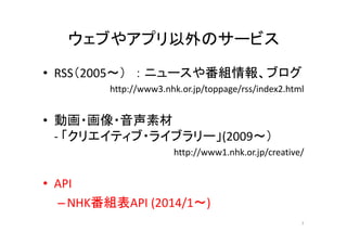 ウェブやアプリ以外のサービス 
• RSS（2005～） ： ニュースや番組情報、ブログ 
http://www3.nhk.or.jp/toppage/rss/index2.html 
• 動画・画像・音声素材 
‐ 「クリエイティブ・ライブラリー」(2009～） 
http://www1.nhk.or.jp/creative/ 
• API 
–NHK番組表API (2014/1～) 
7 
 
