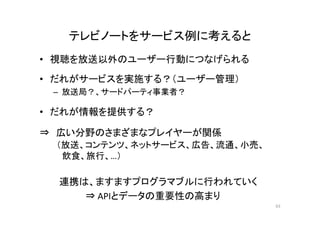 テレビノートをサービス例に考えると 
• 視聴を放送以外のユーザー行動につなげられる 
• だれがサービスを実施する？（ユーザー管理） 
– 放送局？、サードパーティ事業者？ 
• だれが情報を提供する？ 
⇒ 広い分野のさまざまなプレイヤーが関係 
（放送、コンテンツ、ネットサービス、広告、流通、小売、 
飲食、旅行、…） 
連携は、ますますプログラマブルに行われていく 
⇒ APIとデータの重要性の高まり 
63 
 