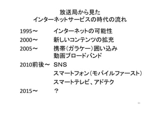 放送局から見た 
インタネトサビスの時代ーッーの流れ 
1995～ インターネットの可能性 
2000～ 新しいコンテンツの拡充 
2005～ 携帯（ガラケー）囲い込み 
動画ブロードバンド 
2010前後～ ＳＮＳ 
スマートフォン（モバイルファースト） 
スマートテレビ、アドテク 
2015～ ？ 
65 
 
