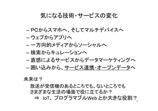 気になる技術・サービスの変化 
– ＰＣからスマホへ、そしてマルチデバイスへ 
– ウェブからアプリへ 
–一方向的メディアからソーシャルへ 
– 検索からキュレーションへ 
– 直感によるサービスからデータマーケティングへ 
––囲い込みから、サービス連携・オープンデータへ
未来は？ 
放送が受信機のあるところでも、ないところでも 
さまざまな生活の場面で役に立てるか？ 
⇒ IoT、プログラマブルWeb とか大きな役割？ 
66 
 