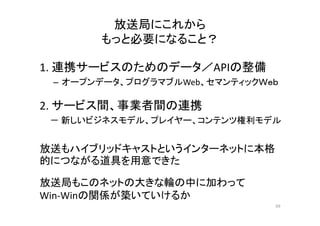 放送局にこれから 
もっと必要になること？？ 
1. 連携サービスのためのデータ／APIの整備
– オープンデータ、プログラマブルWeb、セマンティックＷｅｂ 
2. サービス間、事業者間の連携 
－ 新しいビジネスモデル、プレイヤー、コンテンツ権利モデル 
放送もハイブリッドキャストというインターネットに本格 
的につながる道具を用意できた 
放送局もこのネットの大きな輪の中に加わって 
Win‐Winの関係が築いていけるか 
69 
 