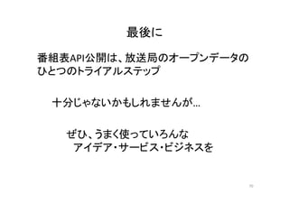 最後に 
番組表API公開は、放送局のオープンデータの 
ひとつのトライアルステップ 
十分じゃないかもしれませんが… 
ぜひ、うまく使っていろんな 
アイデア・サービス・ビジネスを 
70 
 
