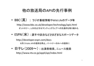 他の放送局のAPIの先行事例
• BBC（英） : ラジオ番組情報やWild Lifeのデータ等 
http://www.bbc.co.uk/developer/technology/apis.html 
オントロジー、ＬＯＤなどのセマンティックウェブへの先進的な取り組みも 
• （ESPN（米） 
: 選手や試合などさまざまなスポーツデータ 
http://developer.espn.com/docs 
８月にPublic APIの提供を停止。パートナーのみへの提供に 
• 日テレ（2009 2009～） ） : 出演者検索、ニュース検索 
http://www.ntv.co.jp/appli/api/index.html 
8 
 