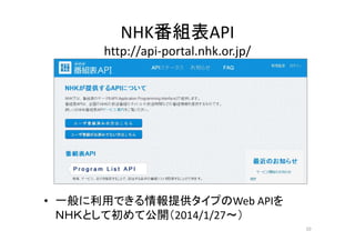 NHK番組表API 
http://api‐portal.nhk.or.jp/ 
• 一般に利用できる情報提供タイプのWeb APIを 
ＮＮＨＨＫＫとして初めて公開（（2014/1/27～）） 
10 
 