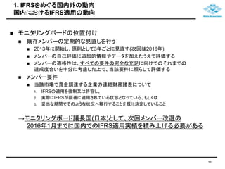 1. IFRSをめぐる国内外の動向 
国内におけるIFRS適用の動向 
 モニタリングボードの位置付け 
 既存メンバーの定期的な見直しを行う 
 2013年に開始し、原則として3年ごとに見直す(次回は2016年) 
 メンバーの自己評価に追加的情報やデータを加えたうえで評価する 
 メンバーの適格性は、すべての要件の完全な充足に向けてのそれまでの 
達成度合いを十分に考慮した上で、当該要件に照らして評価する 
 メンバー要件 
 当該市場で資金調達する企業の連結財務諸表について 
1. IFRSの適用を強制又は許容し、 
2. 実際にIFRSが顕著に適用されている状態となっている、もしくは 
3. 妥当な期間でそのような状況へ移行することを既に決定していること 
→モニタリングボード議長国(日本)として、次回メンバー改選の 
2016年1月までに国内でのIFRS適用実績を積み上げる必要がある 
11 
 