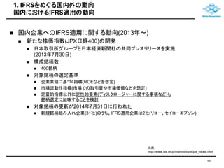 1. IFRSをめぐる国内外の動向 
国内におけるIFRS適用の動向 
 国内企業へのIFRS適用に関する動向(2013年～) 
 新たな株価指数(JPX日経400)の開発 
 日本取引所グループと日本経済新聞社の共同プレスリリースを実施 
(2013年7月30日) 
 構成銘柄数 
 400銘柄 
 対象銘柄の選定基準 
 企業業績に基づく指標(ROEなどを想定) 
 市場流動性指標(市場での取引量や市場価値などを想定) 
 定量的指標以外に定性的要素(ディスクロージャーに関する事項など)も 
銘柄選定に加味することを検討 
 対象銘柄の更新が2014年7月31日に行われた 
 新規銘柄組み入れ企業(31社)のうち、IFRS適用企業は2社(リコー、セイコーエプソン) 
出典： 
http://www.tse.or.jp/market/topix/jpx_nikkei.html 
12 
 