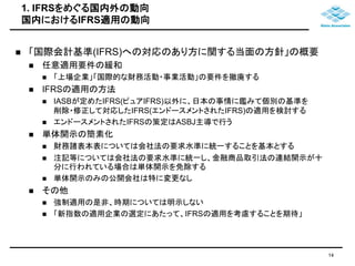 1. IFRSをめぐる国内外の動向 
国内におけるIFRS適用の動向 
 「国際会計基準(IFRS)への対応のあり方に関する当面の方針」の概要 
 任意適用要件の緩和 
 「上場企業」「国際的な財務活動・事業活動」の要件を撤廃する 
 IFRSの適用の方法 
 IASBが定めたIFRS(ピュアIFRS)以外に、日本の事情に鑑みて個別の基準を 
削除・修正して対応したIFRS(エンドースメントされたIFRS)の適用を検討する 
 エンドースメントされたIFRSの策定はASBJ主導で行う 
 単体開示の簡素化 
 財務諸表本表については会社法の要求水準に統一することを基本とする 
 注記等については会社法の要求水準に統一し、金融商品取引法の連結開示が十 
分に行われている場合は単体開示を免除する 
 単体開示のみの公開会社は特に変更なし 
 その他 
 強制適用の是非、時期については明示しない 
 「新指数の適用企業の選定にあたって、IFRSの適用を考慮することを期待」 
14 
 
