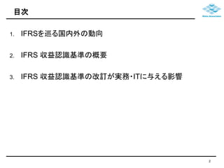 目次 
1. IFRSを巡る国内外の動向 
2. IFRS 収益認識基準の概要 
3. IFRS 収益認識基準の改訂が実務・ITに与える影響 
2 
 