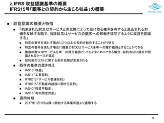 2. IFRS 収益認識基準の概要 
IFRS15号「顧客との契約から生じる収益」の概要 
 収益認識の概要と特徴 
 「約束された財又はサービスとの交換によって受け取る権利を有すると見込まれる対 
価を反映する額で、当該財又はサービスの顧客への移転を描写するように収益を認識 
する」 
 特定の要件を満たす場合に2つ以上の契約を結合することができる 
 特定の要件を満たす場合に複数の財又はサービスを単一の履行義務とすることができる 
 複数の財又はサービスを単一の履行義務としてひとまとめにできる場合、契約当初に損失が認 
識されるケースが減る 
 契約前のコストに関する会計処理が変更される 
 既存の基準の置き換え 
 IAS18「収益」 
 IAS11「工事契約」 
 IFRIC12「サービス委譲契約」 
 IFRIC15「不動産の建設に関する契約」 
 IAS40「投資不動産」 
 IAS16「有形固定資産」 
 適用時期 
 2017年1月1日以降に開始する事業年度より適用する 
22 
 