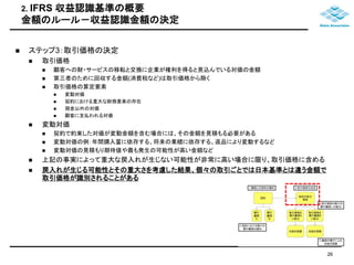 2. IFRS 収益認識基準の概要 
金額のルール－収益認識金額の決定 
 ステップ3：取引価格の決定 
 取引価格 
 顧客への財・サービスの移転と交換に企業が権利を得ると見込んでいる対価の金額 
 第三者のために回収する金額(消費税など)は取引価格から除く 
 取引価格の算定要素 
 変動対価 
 契約における重大な財務要素の存在 
 現金以外の対価 
 顧客に支払われる対価 
 変動対価 
 契約で約束した対価が変動金額を含む場合には、その金額を見積もる必要がある 
 変動対価の例：年間購入量に依存する、将来の業績に依存する、返品により変動するなど 
 変動対価の見積もり期待値や最も発生の可能性が高い金額など 
 上記の事実によって重大な戻入れが生じない可能性が非常に高い場合に限り、取引価格に含める 
 戻入れが生じる可能性とその重大さを考慮した結果、個々の取引ごとでは日本基準とは違う金額で 
取引価格が識別されることがある 
26 
 