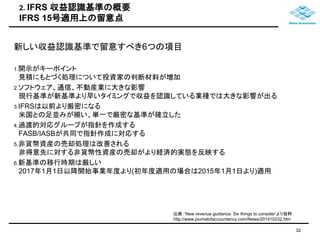 2. IFRS 収益認識基準の概要 
IFRS 15号適用上の留意点 
新しい収益認識基準で留意すべき6つの項目 
1.開示がキーポイント 
見積にもとづく処理について投資家の判断材料が増加 
2.ソフトウェア、通信、不動産業に大きな影響 
現行基準が新基準より早いタイミングで収益を認識している業種では大きな影響が出る 
3.IFRSは以前より厳密になる 
米国との足並みが揃い、単一で厳密な基準が確立した 
4.過渡的対応グループが指針を作成する 
FASB/IASBが共同で指針作成に対応する 
5.非貨幣資産の売却処理は改善される 
非得意先に対する非貨幣性資産の売却がより経済的実態を反映する 
6.新基準の移行時期は厳しい 
2017年1月1日以降開始事業年度より(初年度適用の場合は2015年1月1日より)適用 
32 
出典：’New revenue guidance: Six things to consider’より抜粋 
http://www.journalofaccountancy.com/News/201410232.htm 
 