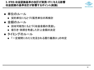 3. IFRS 収益認識基準の改訂が実務・ITに与える影響 
収益認識の基準改訂が影響するポイント(総論) 
 単位のルール 
 契約単位にもとづく販売単位の再検討 
 金額のルール 
 回収可能性にもとづく収益金額の見直し 
 値引き・割戻を考慮した計上金額の決定 
 タイミングのルール 
 「一定期間にわたり充足される履行義務か」の判定 
34 
 