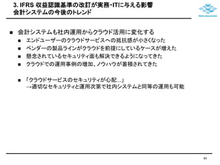 3. IFRS 収益認識基準の改訂が実務・ITに与える影響 
会計システムの今後のトレンド 
40 
 会計システムも社内運用からクラウド活用に変化する 
 エンドユーザーのクラウドサービスへの抵抗感が小さくなった 
 ベンダーの製品ラインがクラウドを前提にしているケースが増えた 
 懸念されているセキュリティ面も解決できるようになってきた 
 クラウドでの運用事例の増加、ノウハウが蓄積されてきた 
 「クラウドサービスのセキュリティが心配...」 
→適切なセキュリティと運用次第で社内システムと同等の運用も可能 
 