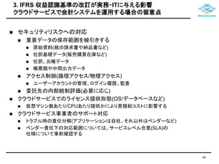 3. IFRS 収益認識基準の改訂が実務・ITに与える影響 
クラウドサービスで会計システムを運用する場合の留意点 
 セキュリティリスクへの対応 
 重要データの保存範囲を線引きする 
 原始資料(紙の請求書や納品書など) 
 仕訳基礎データ(販売購買在庫など) 
 仕訳、元帳データ 
 帳票類や中間出力データ 
 アクセス制御(論理アクセス/物理アクセス) 
 ユーザーアカウントの管理、ログイン履歴、監査 
 委託先の内部統制評価(必要に応じ) 
 クラウドサービスでのライセンス提供形態(OS/データベースなど) 
 仮想マシン数あたり/CPUあたり提供かにより見積総コストに影響する 
 クラウドサービス事業者のサポート対応 
 トラブル時の責任分解(アプリケーションは自社、それ以外はベンダーなど) 
 ベンダー責任下の対応範囲については、サービスレベル合意(SLA)の 
仕様について事前確認する 
44 
 