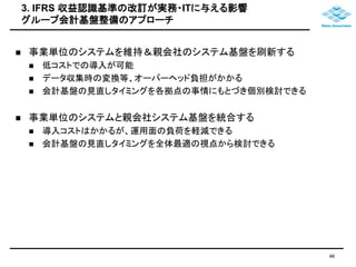 3. IFRS 収益認識基準の改訂が実務・ITに与える影響 
グループ会計基盤整備のアプローチ 
 事業単位のシステムを維持＆親会社のシステム基盤を刷新する 
 低コストでの導入が可能 
 データ収集時の変換等、オーバーヘッド負担がかかる 
 会計基盤の見直しタイミングを各拠点の事情にもとづき個別検討できる 
 事業単位のシステムと親会社システム基盤を統合する 
 導入コストはかかるが、運用面の負荷を軽減できる 
 会計基盤の見直しタイミングを全体最適の視点から検討できる 
46 
 