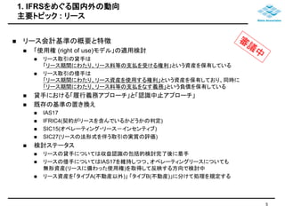 1. IFRSをめぐる国内外の動向 
主要トピック: リース 
 リース会計基準の概要と特徴 
 「使用権(right of use)モデル」の適用検討 
 リース取引の貸手は 
「リース期間にわたり、リース料等の支払を受ける権利」という資産を保有している 
 リース取引の借手は 
「リース期間にわたり、リース資産を使用する権利」という資産を保有しており、同時に 
「リース期間にわたり、リース料等の支払をなす義務」という負債を保有している 
 貸手における「履行義務アプローチ」と「認識中止アプローチ」 
 既存の基準の置き換え 
 IAS17 
 IFRIC4(契約がリースを含んでいるかどうかの判定) 
 SIC15(オペレーティング・リース－インセンティブ) 
 SIC27(リースの法形式を伴う取引の実質の評価) 
 検討ステータス 
 リースの貸手については収益認識の包括的検討完了後に着手 
 リースの借手についてはIAS17を維持しつつ、オペレーティングリースについても 
無形資産(リースに備わった使用権)を取得して反映する方向で検討中 
 リース資産を「タイプA(不動産以外)」「タイプB(不動産)」に分けて処理を規定する 
5 
 