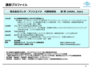 講師プロファイル 
54 
株式会社クレタ・アソシエイツ代表取締役原幹(HARA , Kan) 
1992年井上斉藤英和監査法人(現あずさ監査法人) 
会計監査・コンサルティングサービス部門(現プライスウォーターハウスクーパースコンサルタント)の 
初期メンバーとして、主に製造業を対象とした連結決算・グループ経営管理・活動基準原価計算 
などのシステム企画・設計・構築 
1998年フューチャーシステムコンサルティング 
ビジネスアナリストとして、主に製造業・流通業を対象としたビジネスプロセスリエンジニアリング 
(BPR)実行支援・システム化要件分析等 
2001年ウルシステムズ 
サービス業・流通業を対象としたビジネス要件分析・業務改革支援・システム要件分析 
2004年NTTデータシステムデザイン(現クニエ) 
製造業を対象とした業務改革支援・プロジェクトマネジメント・定着化支援および 
プロジェクト管理システムの企画・設計・運用 
2007年独立開業 
現任株式会社クレタ・アソシエイツ代表取締役http://kleta.co.jp/ 
原幹公認会計士事務所代表http://harakancpa.com/ 
• 常に実践的な課題解決を展開し、多くのプロジェクトにて高い顧客満足度を得る 
• 会計およびIT領域での豊富な経験を有し、主要な技術要素やコンサルティングメソッドにも精通 
• 「経営に貢献するITとは？」という一貫した視点をベースにキャリアを形成、翻訳書およびメディアでの連載実績多数 
• 専門領域連結会計・内部統制・国際会計(IFRS)・ITマネジメント 
• 保有資格公認会計士・税理士・公認情報システム監査人(CISA)・内部統制評価指導士(CCSA) 
