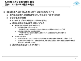 1. IFRSをめぐる国内外の動向 
国内におけるIFRS適用の動向 
 国内企業へのIFRS適用に関する動向(2013年～) 
 国内上場企業への強制適用について決定タイミングは未定 
 新会計基準の開発 
 ASBJ主導で「修正国際基準」公開草案を策定 
 基準の削除/修正は必要最小限にとどめる 
 その他包括利益(OCI)のリサイクリング 
 (a)資本性金融商品のOCIオプション 
IFRS第9号に従ってOCI処理したものは売却時または減損時にリサイクリングする 
 (b)確定給付負債(資産)の純額の再測定 
「IAS第19号に従ってOCI処理された金額について、遅延認識を行う」方向で基準の 
削除/修正を検討する 
 のれんの非償却 
 「IFRS第3号に従って計上されたのれんについて償却」の方向で基準の削除/修正を検討していく 
 「毎年ののれんの減損テスト、企業結合で取得した無形資産の識別、耐用年数を確定できない無形資 
産」については削除/修正しない 
 適用時期未定(2015年3月期？) 
8 
 