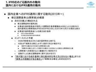 1. IFRSをめぐる国内外の動向 
国内におけるIFRS適用の動向 
9 
 国内企業へのIFRS適用に関する動向(2013年～) 
 修正国際基準(公開草案)の概要 
 次の3文書より構成される 
 修正国際基準の適用(案) 
 企業会計基準委員会が採択した国際会計基準審議会(IASB)により公表された 
会計基準及び解釈指針(IFRS/IAS/IFRIC/SIC) ※2012年12月31日現在公表分 
 企業会計基準委員会による修正会計基準 
 のれんの会計処理(案) 
 その他の包括利益の会計処理(案) 
 エンドースメント手続 
1. IASBが新規/改正された会計基準等を公表する 
2. ASBJが「削除又は修正」せずに採択できるか検討する 
 採択する場合はその旨の公開草案を公表 
 「削除又は修正」を行って採択する場合にはASBJによる修正公開草案を公表 
3. 公開草案への意見をもとに審議を行い採択を行う 
4. 金融庁による修正国際基準に関する告示を行う 
 「我が国における会計基準に係る基本的な考え方と合わない場合」または 
「実務上の困難さがある場合」に「削除又は修正」の対応を行う 
 