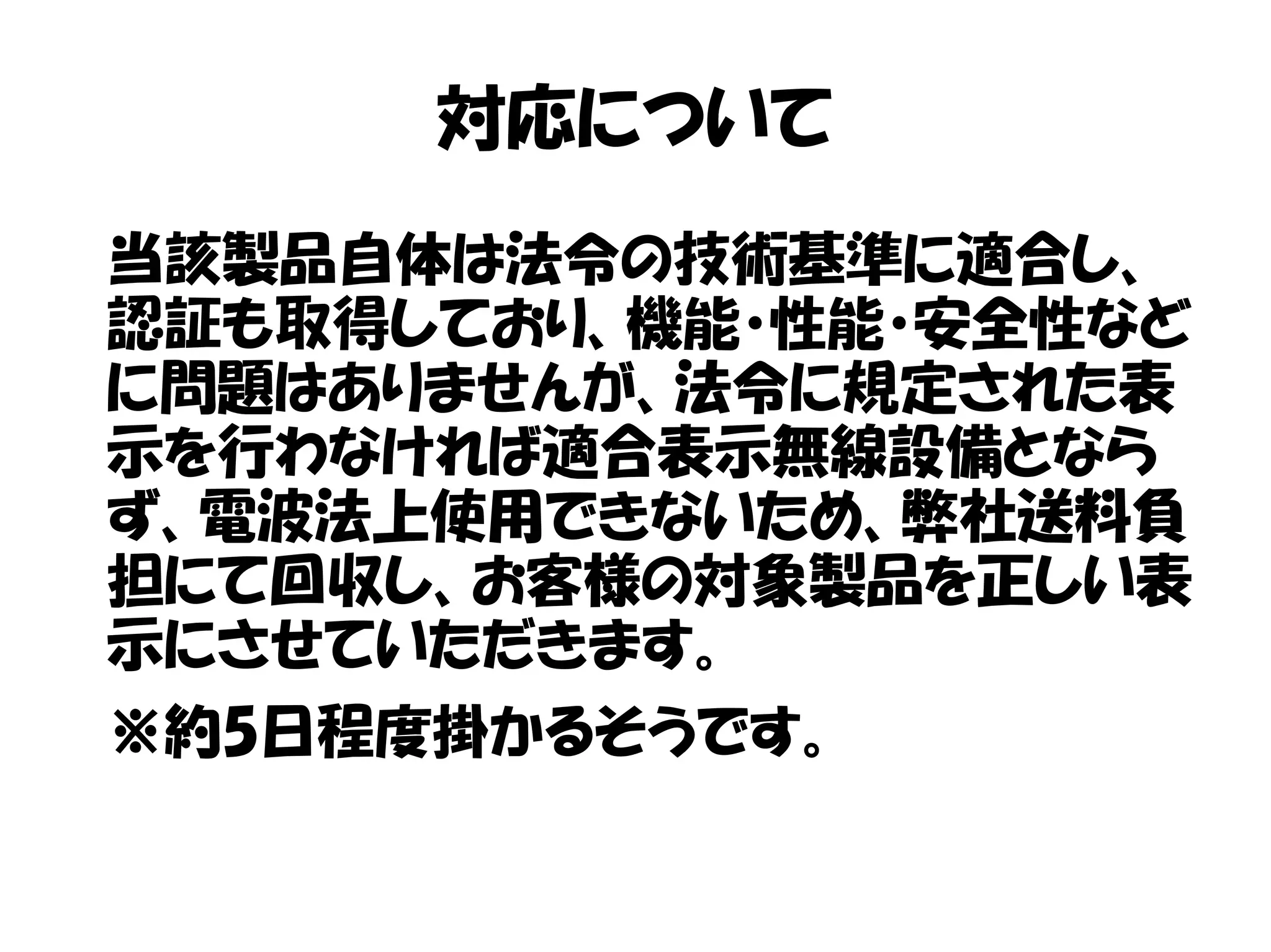 対応について
当該製品自体は法令の技術基準に適合し、
認証も取得しており、機能・性能・安全性など
に問題はありませんが、法令に規定された表
示を行わなければ適合表示無線設備となら
ず、電波法上使用できないため、弊社送料負
担にて回収し、お客様の対象製品を正しい表
示にさせていただきます。
※約5日程度掛かるそうです。
 