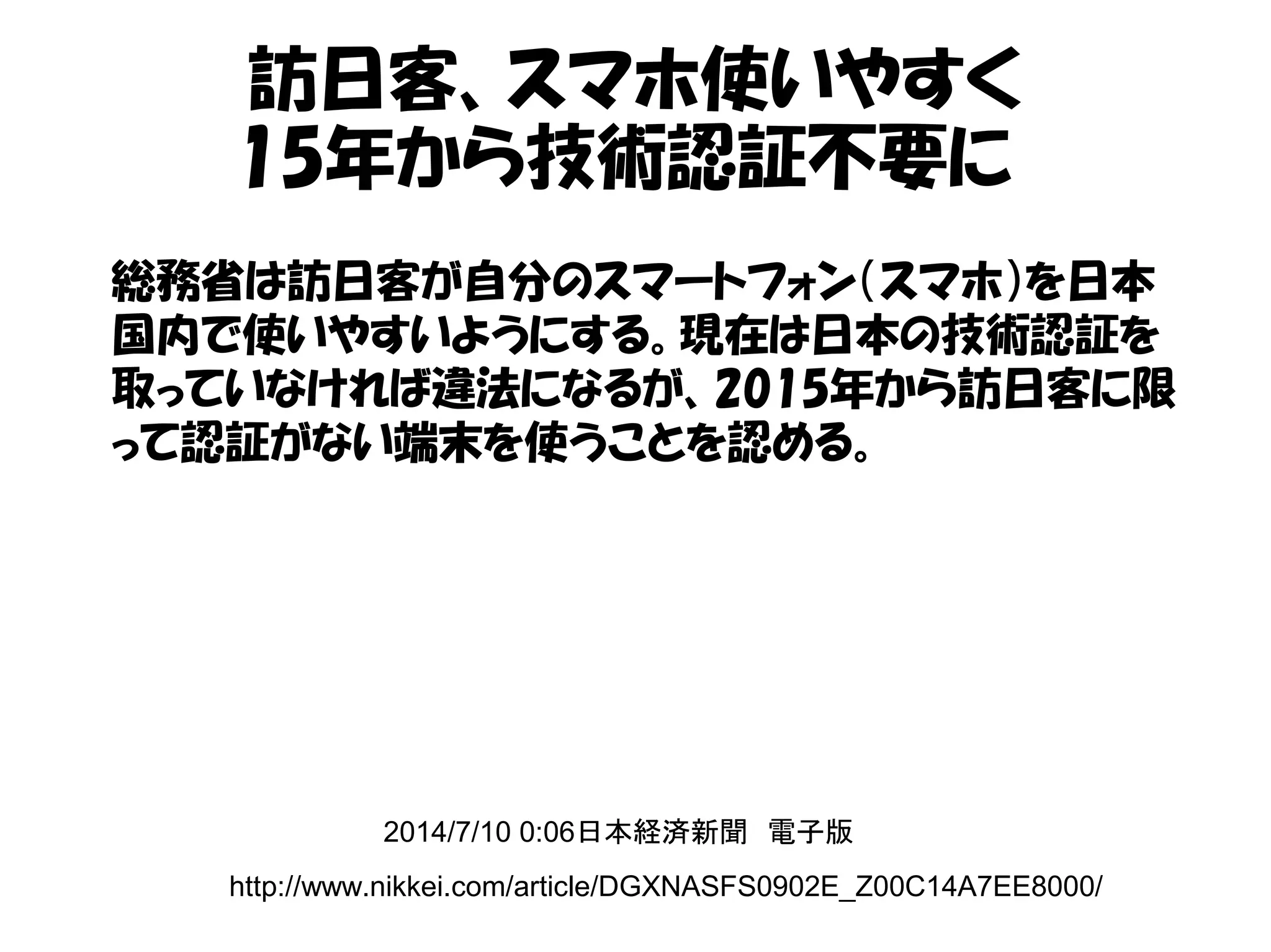 訪日客、スマホ使いやすく
15年から技術認証不要に
http://www.nikkei.com/article/DGXNASFS0902E_Z00C14A7EE8000/
2014/7/10 0:06日本経済新聞　電子版
総務省は訪日客が自分のスマートフォン（スマホ）を日本
国内で使いやすいようにする。現在は日本の技術認証を
取っていなければ違法になるが、2015年から訪日客に限
って認証がない端末を使うことを認める。
 