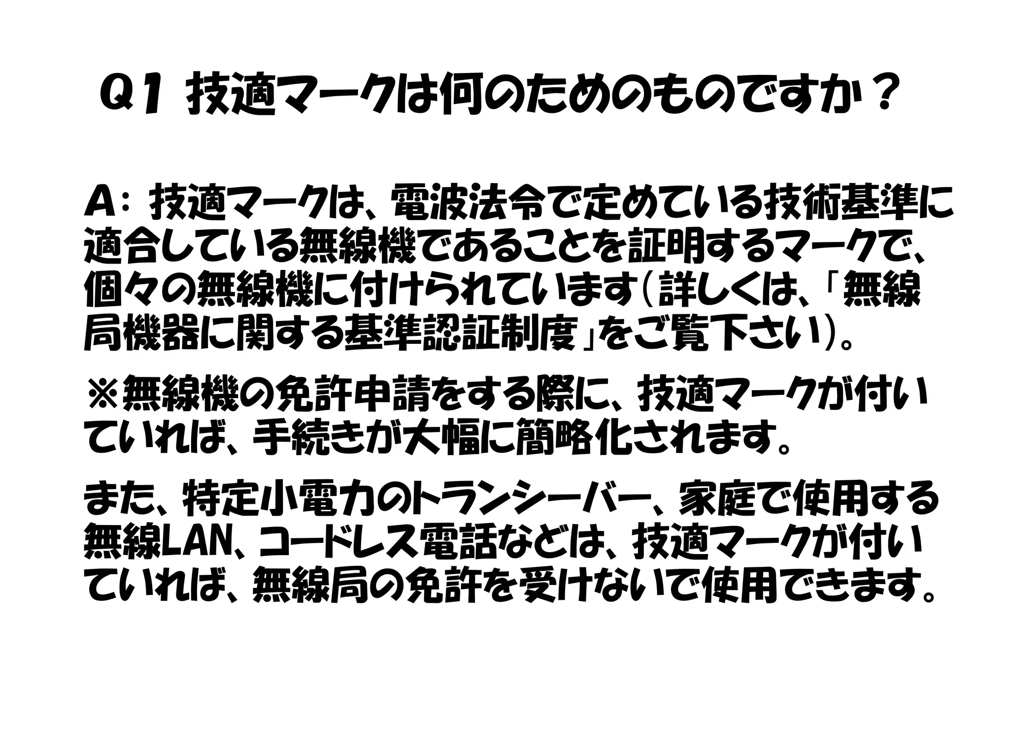 Ｑ１ 技適マークは何のためのものですか？
Ａ： 技適マークは、電波法令で定めている技術基準に
適合している無線機であることを証明するマークで、
個々の無線機に付けられています（詳しくは、「無線
局機器に関する基準認証制度」をご覧下さい）。
※無線機の免許申請をする際に、技適マークが付い
ていれば、手続きが大幅に簡略化されます。
また、特定小電力のトランシーバー、家庭で使用する
無線LAN、コードレス電話などは、技適マークが付い
ていれば、無線局の免許を受けないで使用できます。
 