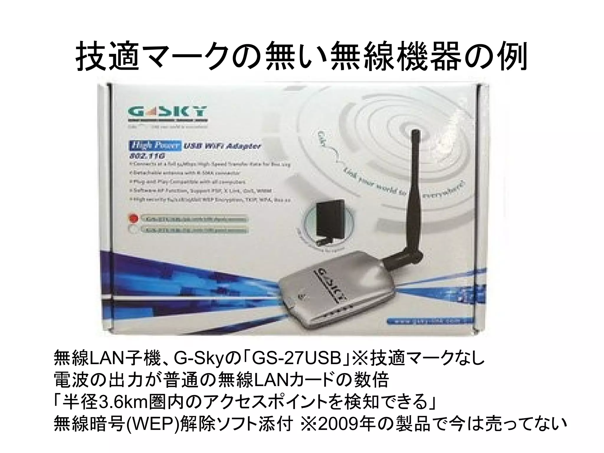 無線LAN子機、G-Skyの「GS-27USB」※技適マークなし
電波の出力が普通の無線LANカードの数倍
「半径3.6km圏内のアクセスポイントを検知できる」
無線暗号(WEP)解除ソフト添付 ※2009年の製品で今は売ってない
技適マークの無い無線機器の例
 