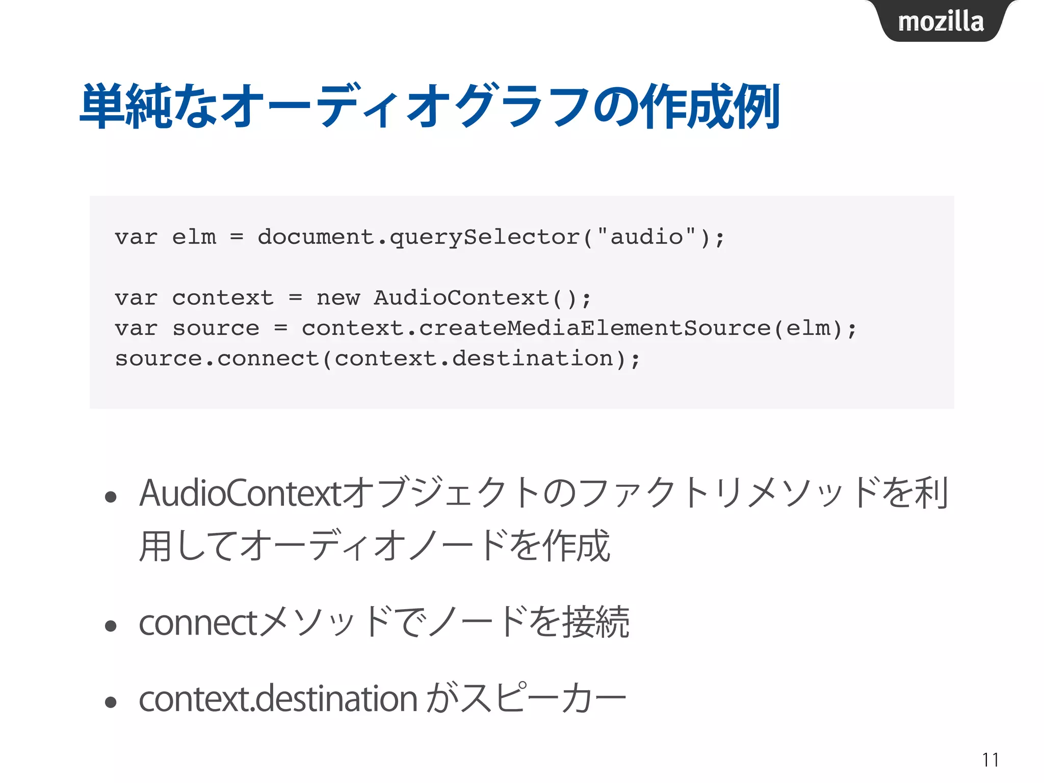 単純なオーディオグラフの作成例 
• AudioContextオブジェクトのファクトリメソッドを利 
用してオーディオノードを作成 
• connectメソッドでノードを接続 
• context.destination がスピーカー 
11 
var elm = document.querySelector("audio");! 
! 
var context = new AudioContext();! 
var source = context.createMediaElementSource(elm);! 
source.connect(context.destination); 
 