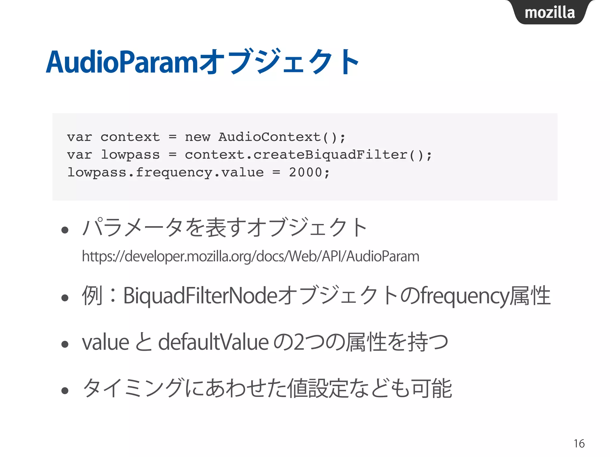 AudioParamオブジェクト 
• パラメータを表すオブジェクト 
https://developer.mozilla.org/docs/Web/API/AudioParam 
• 例：BiquadFilterNodeオブジェクトのfrequency属性 
• value と defaultValue の2つの属性を持つ 
• タイミングにあわせた値設定なども可能 
16 
var context = new AudioContext();! 
var lowpass = context.createBiquadFilter();! 
lowpass.frequency.value = 2000; 
 