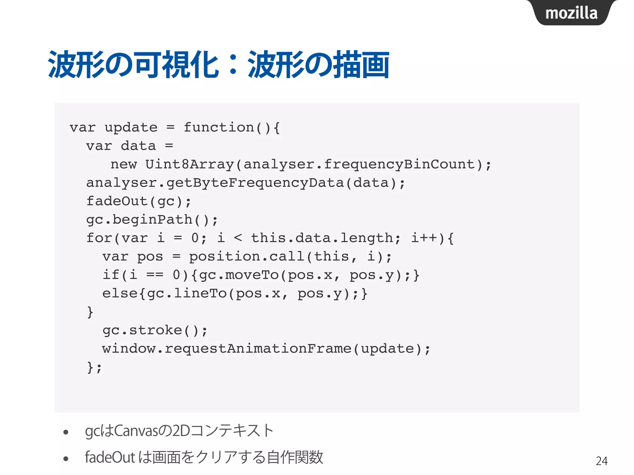 波形の可視化：波形の描画 
24 
var update = function(){! 
var data = ! 
new Uint8Array(analyser.frequencyBinCount);! 
analyser.getByteFrequencyData(data);! 
fadeOut(gc);! 
gc.beginPath();! 
for(var i = 0; i < this.data.length; i++){! 
var pos = position.call(this, i);! 
if(i == 0){gc.moveTo(pos.x, pos.y);}! 
else{gc.lineTo(pos.x, pos.y);}! 
}! 
gc.stroke();! 
window.requestAnimationFrame(update);! 
}; 
• gcはCanvasの2Dコンテキスト 
• fadeOut は画面をクリアする自作関数 
 