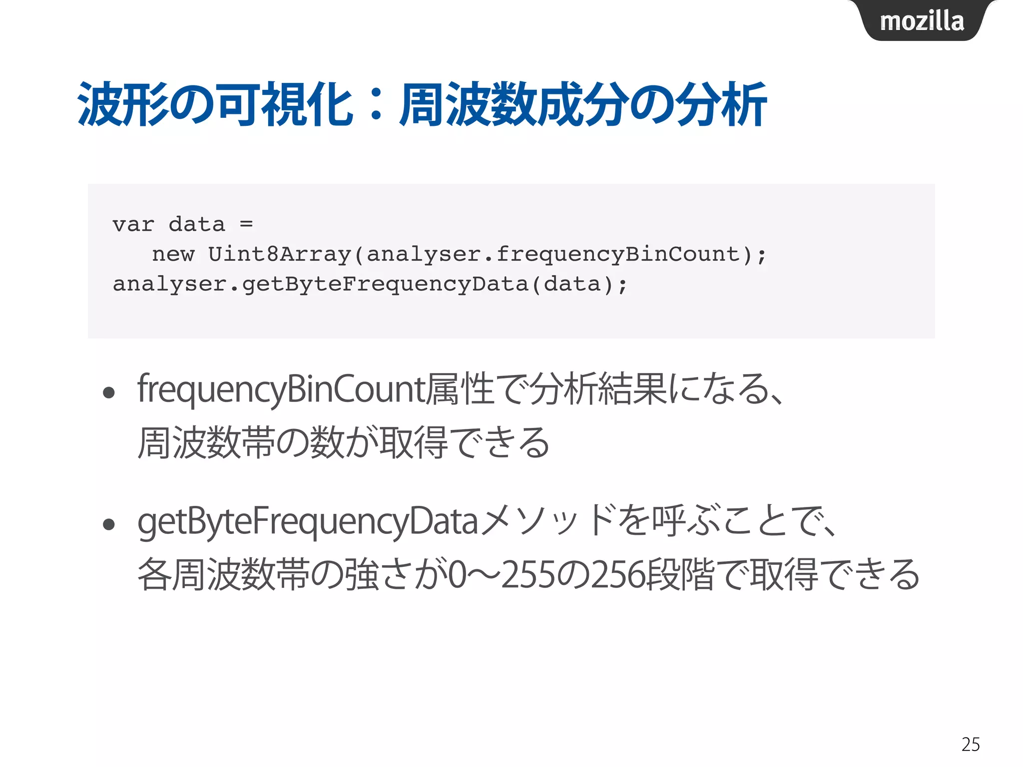 波形の可視化：周波数成分の分析 
• frequencyBinCount属性で分析結果になる、 
周波数帯の数が取得できる 
• getByteFrequencyDataメソッドを呼ぶことで、 
各周波数帯の強さが0～255の256段階で取得できる 
25 
var data = ! 
new Uint8Array(analyser.frequencyBinCount);! 
analyser.getByteFrequencyData(data); 
 