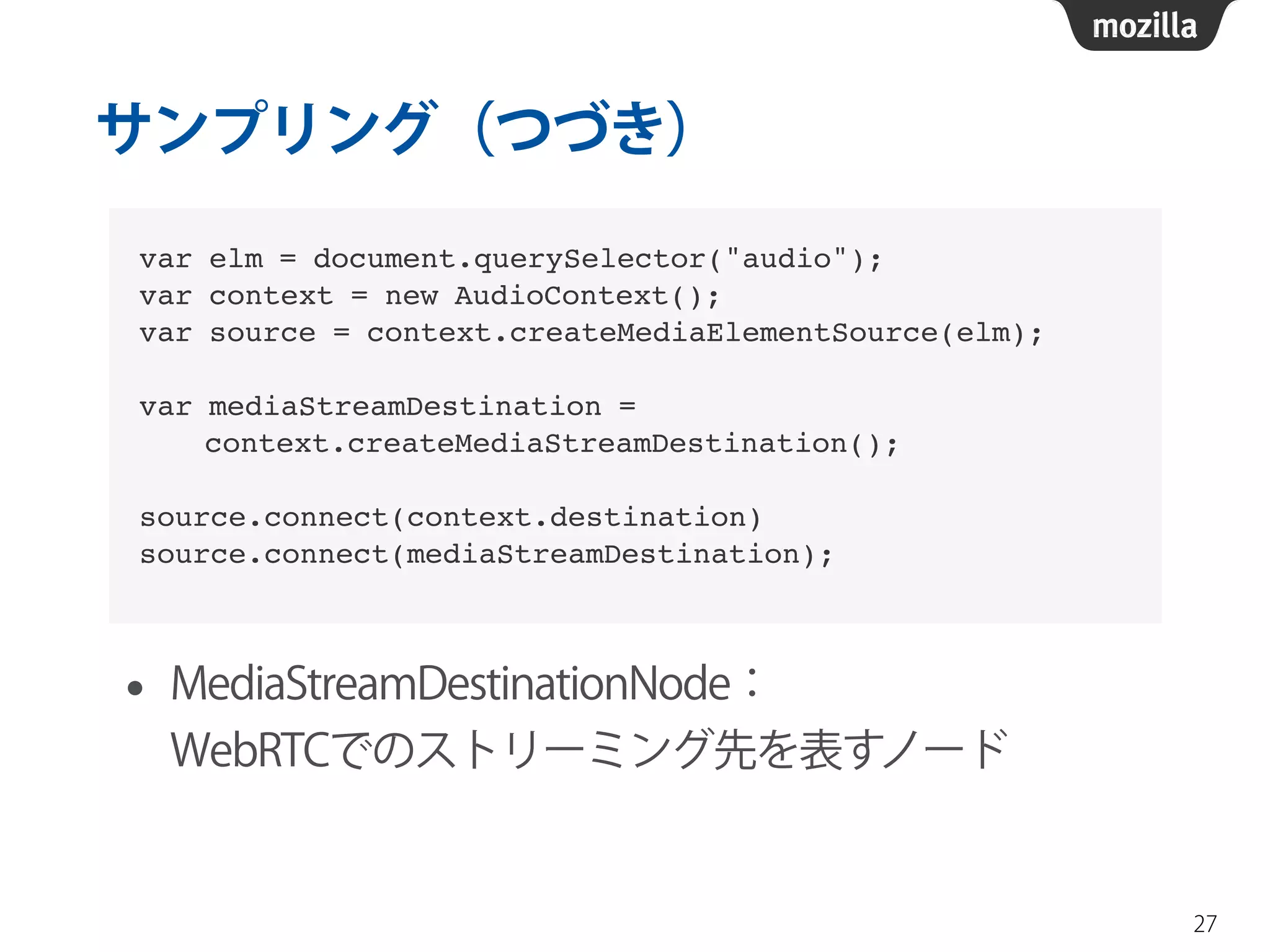 サンプリング（つづき） 
• MediaStreamDestinationNode： 
WebRTCでのストリーミング先を表すノード 
27 
var elm = document.querySelector("audio");! 
var context = new AudioContext();! 
var source = context.createMediaElementSource(elm);! 
! 
var mediaStreamDestination = ! 
context.createMediaStreamDestination();! 
! 
source.connect(context.destination)! 
source.connect(mediaStreamDestination); 
 